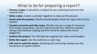 What to do for preparing a report?
• Choose a topic. It should be a subject he can understand and one that
interests him.
• Make a plan. Create a calendar together to map out the process.
• Check with the teacher. She/he should double-check the topic with her/his
teacher.
• Conduct research and take notes. She/He can use a range of resources
from books, periodicals, and the Internet to do this. Help him practice
taking notes without copying word-for-word to reduce the risk of
plagiarism.
• Outline the project. This will help her organize her notes and thoughts.
• Write the report. Use the outline as a road map.
• Edit and re-read the report. Checking and correcting mistakes are the
assurances of a good student.
 