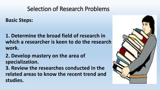 Selection of Research Problems
Basic Steps:
1. Determine the broad field of research in
which a researcher is keen to do the research
work.
2. Develop mastery on the area of
specialization.
3. Review the researches conducted in the
related areas to know the recent trend and
studies.
 