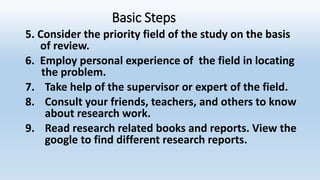 Basic Steps
5. Consider the priority field of the study on the basis
of review.
6. Employ personal experience of the field in locating
the problem.
7. Take help of the supervisor or expert of the field.
8. Consult your friends, teachers, and others to know
about research work.
9. Read research related books and reports. View the
google to find different research reports.
 