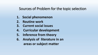 Sources of Problem for the topic selection
1. Social phenomenon
2. Routine work
3. Current social issues
4. Curricular development
5. Inference from theory
6. Analysis of literature in an
areas or subject matter
 