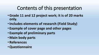 Contents of this presentation
•Grade 11 and 12 project work; it is of 20 marks
only.
•Includes elements of research (Field Study)
•Example of cover page and other pages
•Example of preliminary parts
•Main body parts
•References
•Questionnaire
 