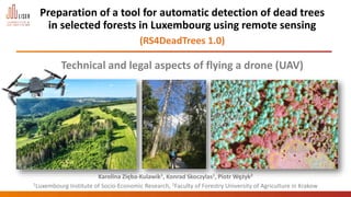 Preparation of a tool for automatic detection of dead trees
in selected forests in Luxembourg using remote sensing
(RS4DeadTrees 1.0)
Technical and legal aspects of flying a drone (UAV)
Karolina Zięba-Kulawik1, Konrad Skoczylas1, Piotr Wężyk2
Luxembourg Institute of Socio-Economic Research (LISER)
1Luxembourg Institute of Socio-Economic Research, 2Faculty of Forestry University of Agriculture in Krakow
 