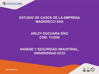 ESTUDIO DE CASOS DE LA EMPRESA
MADERECCI SAS
ARLEY DUCUARA DÍAZ
COD: 112556
HIGIENE Y SEGURIDAD INDUSTRIAL,
UNIVERSIDAD ECCI
ACTIVIDAD N.1
 