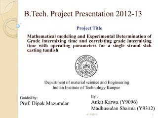 B.Tech. Project Presentation 2012-13

   Mathematical modeling and Experimental Determination of
   Grade intermixing time and correlating grade intermixing
   time with operating parameters for a single strand slab
   casting tundish




             Department of material science and Engineering
                Indian Institute of Technology Kanpur

Guided by:                            By :
Prof. Dipak Mazumdar                  Ankit Karwa (Y9096)
                                      Madhusudan Sharma (Y9312)
                                   4/11/2013                  1
 