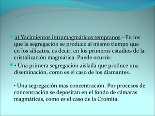 a) Yacimientos intramagmáticos tempranos.- En los
 que la segregación se produce al mismo tiempo que
 en los silicatos, es decir, en los primeros estadios de la
 cristalización magmática. Puede ocurrir:
• Una primera segregación aislada que produce una
 diseminación, como es el caso de los diamantes.

  • Una segregación mas concentración. Por procesos de
  concentración se depositan en el fondo de cámaras
  magmáticas, como es el caso de la Cromita.
 