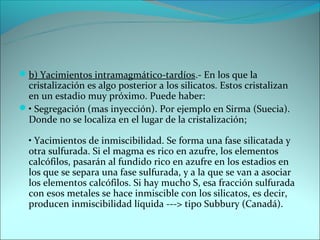 b) Yacimientos intramagmático-tardíos.- En los que la
 cristalización es algo posterior a los silicatos. Estos cristalizan
 en un estadio muy próximo. Puede haber:
• Segregación (mas inyección). Por ejemplo en Sirma (Suecia).
 Donde no se localiza en el lugar de la cristalización;

  • Yacimientos de inmiscibilidad. Se forma una fase silicatada y
  otra sulfurada. Si el magma es rico en azufre, los elementos
  calcófilos, pasarán al fundido rico en azufre en los estadios en
  los que se separa una fase sulfurada, y a la que se van a asociar
  los elementos calcófilos. Si hay mucho S, esa fracción sulfurada
  con esos metales se hace inmiscible con los silicatos, es decir,
  producen inmiscibilidad líquida ---> tipo Subbury (Canadá).
 