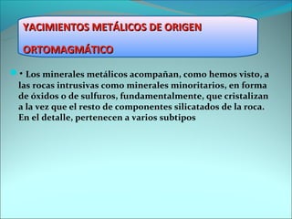 YACIMIENTOS METÁLICOS DE ORIGEN
  ORTOMAGMÁTICO

• Los minerales metálicos acompañan, como hemos visto, a
 las rocas intrusivas como minerales minoritarios, en forma
 de óxidos o de sulfuros, fundamentalmente, que cristalizan
 a la vez que el resto de componentes silicatados de la roca.
 En el detalle, pertenecen a varios subtipos
 