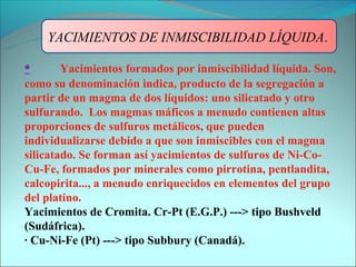YACIMIENTOS DE INMISCIBILIDAD LÍQUIDA.

•       Yacimientos formados por inmiscibilidad líquida. Son,
como su denominación indica, producto de la segregación a
partir de un magma de dos líquidos: uno silicatado y otro
sulfurando. Los magmas máficos a menudo contienen altas
proporciones de sulfuros metálicos, que pueden
individualizarse debido a que son inmiscibles con el magma
silicatado. Se forman así yacimientos de sulfuros de Ni-Co-
Cu-Fe, formados por minerales como pirrotina, pentlandita,
calcopirita..., a menudo enriquecidos en elementos del grupo
del platino.
Yacimientos de Cromita. Cr-Pt (E.G.P.) ---> tipo Bushveld
(Sudáfrica).
· Cu-Ni-Fe (Pt) ---> tipo Subbury (Canadá).
 