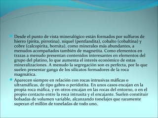  Desde el punto de vista mineralógico están formados por sulfuros de
  hierro (pirita, pirrotina), níquel (pentlandita), cobalto (cobaltina) y
  cobre (calcopirita, bornita), como minerales más abundantes, a
  menudos acompañados también de magnetita. Como elementos en
  trazas a menudo presentan contenidos interesantes en elementos del
  grupo del platino, lo que aumenta el interés económico de estas
  mineralizaciones. A menudo la segregación son es perfecta, por lo que
  suelen presentar ganga de los silicatos formadores de la roca
  magmática.
 Aparecen siempre en relación con rocas intrusivas máficas o
  ultramáficas, de tipo gabro o peridotita. En unos casos encajan en la
  propia roca máfica, y en otros encajan en las rocas del entorno, o en el
  propio contacto entre la roca intrusita y el encajante. Suelen constituir
  bolsadas de volumen variable, alcanzando tonelajes que raramente
  superan el millón de toneladas de todo uno.
 