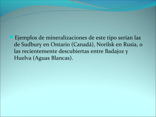 Ejemplos de mineralizaciones de este tipo serían las
 de Sudbury en Ontario (Canadá), Norilsk en Rusia, o
 las recientemente descubiertas entre Badajoz y
 Huelva (Aguas Blancas).
 