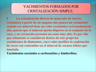 YACIMIENTOS FORMADOS POR
              CRISTALIZACIÓN SIMPLE.
•       La cristalización directa de minerales de interés
económico a partir de un magma solo genera un yacimiento
cuando ese mineral tiene un valor económico extremadamente
alto, puesto que el mineral queda disperso en el conjunto de la
roca, y su extracción presenta un coste muy alto. Es por ello
que solamente se consideren dentro de este grupo los
yacimientos de diamantes, cuyo valor justifica la explotación
de rocas con contenidos en el mineral de escasos kilates por
tonelada.
Yacimientos asociados a carbonatitas y kimberlitas.
 