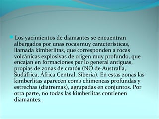 Los yacimientos de diamantes se encuentran
 albergados por unas rocas muy características,
 llamada kimberlitas, que corresponden a rocas
 volcánicas explosivas de origen muy profundo, que
 encajan en formaciones por lo general antiguas,
 propias de zonas de cratón (NO de Australia,
 Sudáfrica, África Central, Siberia). En estas zonas las
 kimberlitas aparecen como chimeneas profundas y
 estrechas (diatremas), agrupadas en conjuntos. Por
 otra parte, no todas las kimberlitas contienen
 diamantes.
 
