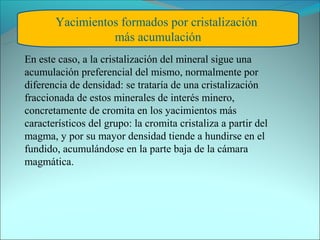 Yacimientos formados por cristalización
                 más acumulación
En este caso, a la cristalización del mineral sigue una
acumulación preferencial del mismo, normalmente por
diferencia de densidad: se trataría de una cristalización
fraccionada de estos minerales de interés minero,
concretamente de cromita en los yacimientos más
característicos del grupo: la cromita cristaliza a partir del
magma, y por su mayor densidad tiende a hundirse en el
fundido, acumulándose en la parte baja de la cámara
magmática.
 