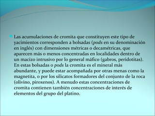 Las acumulaciones de cromita que constituyen este tipo de
  yacimientos corresponden a bolsadas (pods en su denominación
  en inglés) con dimensiones métricas o decamétricas, que
  aparecen más o menos concentradas en localidades dentro de
  un macizo intrusivo por lo general máfico (gabros, peridotitas).
  En estas bolsadas o pods la cromita es el mineral más
  abundante, y puede estar acompañada por otras menas como la
  magnetita, o por los silicatos formadores del conjunto de la roca
  (olivino, piroxenos). A menudo estas concentraciones de
  cromita contienen también concentraciones de interés de
  elementos del grupo del platino.
 