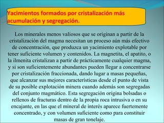 Yacimientos formados por cristalización más
acumulación y segregación.

    Los minerales menos valiosos que se originan a partir de la
 cristalización del magma necesitan un proceso aún más efectivo
   de concentración, que produzca un yacimiento explotable por
tener suficiente volumen y contenidos. La magnetita, el apatito, o
la ilmenita cristalizan a partir de prácticamente cualquier magma,
y si son suficientemente abundantes pueden llegar a concentrarse
   por cristalización fraccionada, dando lugar a masas pequeñas,
  que alcanzar sus mejores características desde el punto de vista
 de su posible explotación minera cuando además son segregadas
   del conjunto magmático. Esta segregación origina bolsadas o
   rellenos de fracturas dentro de la propia roca intrusiva o en su
  encajante, en las que el mineral de interés aparece fuertemente
    concentrado, y con volumen suficiente como para constituir
                        masas de gran tonelaje.
 
