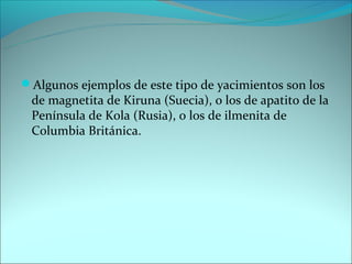 Algunos ejemplos de este tipo de yacimientos son los
 de magnetita de Kiruna (Suecia), o los de apatito de la
 Península de Kola (Rusia), o los de ilmenita de
 Columbia Británica.
 