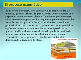 El proceso magmático
Es un hecho de observación que existe una gran variedad de
  magmas, que dan origen a la gran variedad de rocas ígneas que
  se pueden reconocer en el planeta. También es posible observar
  cómo en términos generales los magmas (y por consiguiente, las
  rocas formadas a partir de éstos) se asocian con situaciones
  geodinámicas concretas, es decir, que en situaciones geológicas
  equivalentes solemos encontrar los mismos tipos de rocas
  ígneas. De ello se deriva la conclusión de que la formación de
  los magmas está íntimamente relacionada con el marco
  geodinámico que se produce en los diversos ambientes
  derivados de la tectónica de placas.
 