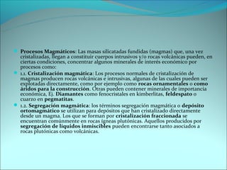  Procesos Magmáticos: Las masas silicatadas fundidas (magmas) que, una vez
  cristalizadas, llegan a constituir cuerpos intrusivos y/o rocas volcánicas pueden, en
  ciertas condiciones, concentrar algunos minerales de interés económico por
  procesos como:
 1.1. Cristalización magmática: Los procesos normales de cristalización de
  magmas producen rocas volcánicas e intrusivas, algunas de las cuales pueden ser
  explotadas directamente, como por ejemplo como rocas ornamentales o como
  áridos para la construcción. Otras pueden contener minerales de importancia
  económica, Ej. Diamantes como fenocristales en kimberlitas, feldespato o
  cuarzo en pegmatitas.
 1.2. Segregación magmática: los términos segregación magmática o depósito
  ortomagmático se utilizan para depósitos que han cristalizado directamente
  desde un magma. Los que se forman por cristalización fraccionada se
  encuentran comúnmente en rocas ígneas plutónicas. Aquellos producidos por
  segregación de líquidos inmiscibles pueden encontrarse tanto asociados a
  rocas plutónicas como volcánicas.
 