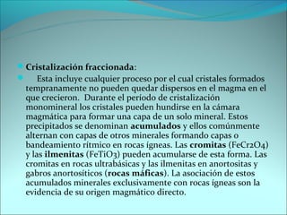 Cristalización fraccionada:
 Esta incluye cualquier proceso por el cual cristales formados
  tempranamente no pueden quedar dispersos en el magma en el
  que crecieron. Durante el período de cristalización
  monomineral los cristales pueden hundirse en la cámara
  magmática para formar una capa de un solo mineral. Estos
  precipitados se denominan acumulados y ellos comúnmente
  alternan con capas de otros minerales formando capas o
  bandeamiento rítmico en rocas ígneas. Las cromitas (FeCr2O4)
  y las ilmenitas (FeTiO3) pueden acumularse de esta forma. Las
  cromitas en rocas ultrabásicas y las ilmenitas en anortositas y
  gabros anortosíticos (rocas máficas). La asociación de estos
  acumulados minerales exclusivamente con rocas ígneas son la
  evidencia de su origen magmático directo.
 