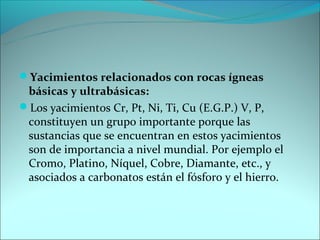 Yacimientos relacionados con rocas ígneas
 básicas y ultrabásicas:
Los yacimientos Cr, Pt, Ni, Ti, Cu (E.G.P.) V, P,
 constituyen un grupo importante porque las
 sustancias que se encuentran en estos yacimientos
 son de importancia a nivel mundial. Por ejemplo el
 Cromo, Platino, Níquel, Cobre, Diamante, etc., y
 asociados a carbonatos están el fósforo y el hierro.
 