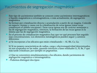 Yacimientos de segregación magmática:
 Este tipo de yacimientos también se conocen como yacimientos intermagmáticos
  o líquido-magmáticos u ortomagmáticos, o más actualmente, de segregación
  magmática.
 Se forman por cristalización directa y acumulación a partir de un magma. Coincide
  en espacio, tiempo y causa con la cristalización de rocas ígneas (estas rocas
  constituyen el ámbito encajante). Estas rocas ígneas son de carácter semejante a
  las de segregación magmática, entonces, la formación de las rocas ígneas es la
  misma que las de segregación magmática.
 En el proceso de cristalización magmático hay que ver qué procesos han seguido
  esas concentraciones. Los elementos metalogénicos pueden seguir 3 caminos
  diferentes:
 a) Se incorporan a los silicatos que están cristalizando -- Al, Rb, Cs, Ga.

  b) Si no poseen características de radios, carga y electronegatividad determinados,
  no son aceptados en las redes, pasando entonces a fases residuales Li, B, Be, F que
  más tarde cristalizan; por ejemplo en pegmatitas.
  c) Que se concentren simultáneamente a los silicatos, dando yacimientos de
  segregación magmática o intramagmática.
 - Podemos distinguir dos tipos:
 