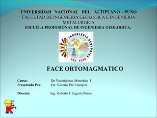 UNIVERSIDAD NACIONAL DEL ALTIPLANO – PUNO
 FACULTAD DE INGENIERIA GEOLOGICA E INGENIERIA
                 METALURGICA
    ESCUELA PROFESIONAL DE INGENIERIA GEOLOGICA.




                  FACE ORTOMAGMATICO
Curso:            De Yacimientos Minerales I
Presentado Por:   Est. Silverio Pari Humpiri.

Docente:          Ing. Roberto f. Zegarra Ponce
 