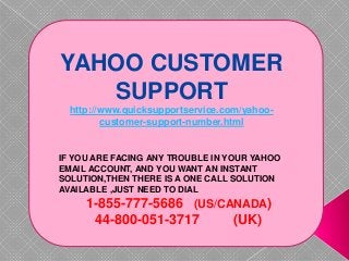 YAHOO CUSTOMER
SUPPORT
http://www.quicksupportservice.com/yahoo-
customer-support-number.html
IF YOU ARE FACING ANY TROUBLE IN YOUR YAHOO
EMAIL ACCOUNT, AND YOU WANT AN INSTANT
SOLUTION,THEN THERE IS A ONE CALL SOLUTION
AVAILABLE ,JUST NEED TO DIAL
1-855-777-5686 (US/CANADA)
44-800-051-3717 (UK)
 