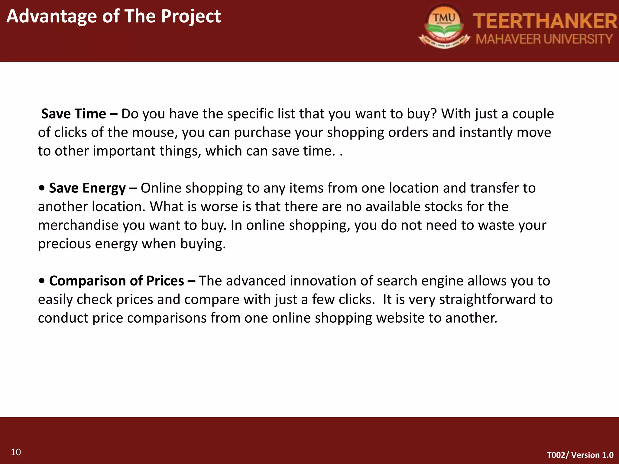 10
Advantage of The Project
10 T002/ Version 1.0
Save Time – Do you have the specific list that you want to buy? With just a couple
of clicks of the mouse, you can purchase your shopping orders and instantly move
to other important things, which can save time. .
• Save Energy – Online shopping to any items from one location and transfer to
another location. What is worse is that there are no available stocks for the
merchandise you want to buy. In online shopping, you do not need to waste your
precious energy when buying.
• Comparison of Prices – The advanced innovation of search engine allows you to
easily check prices and compare with just a few clicks. It is very straightforward to
conduct price comparisons from one online shopping website to another.
 