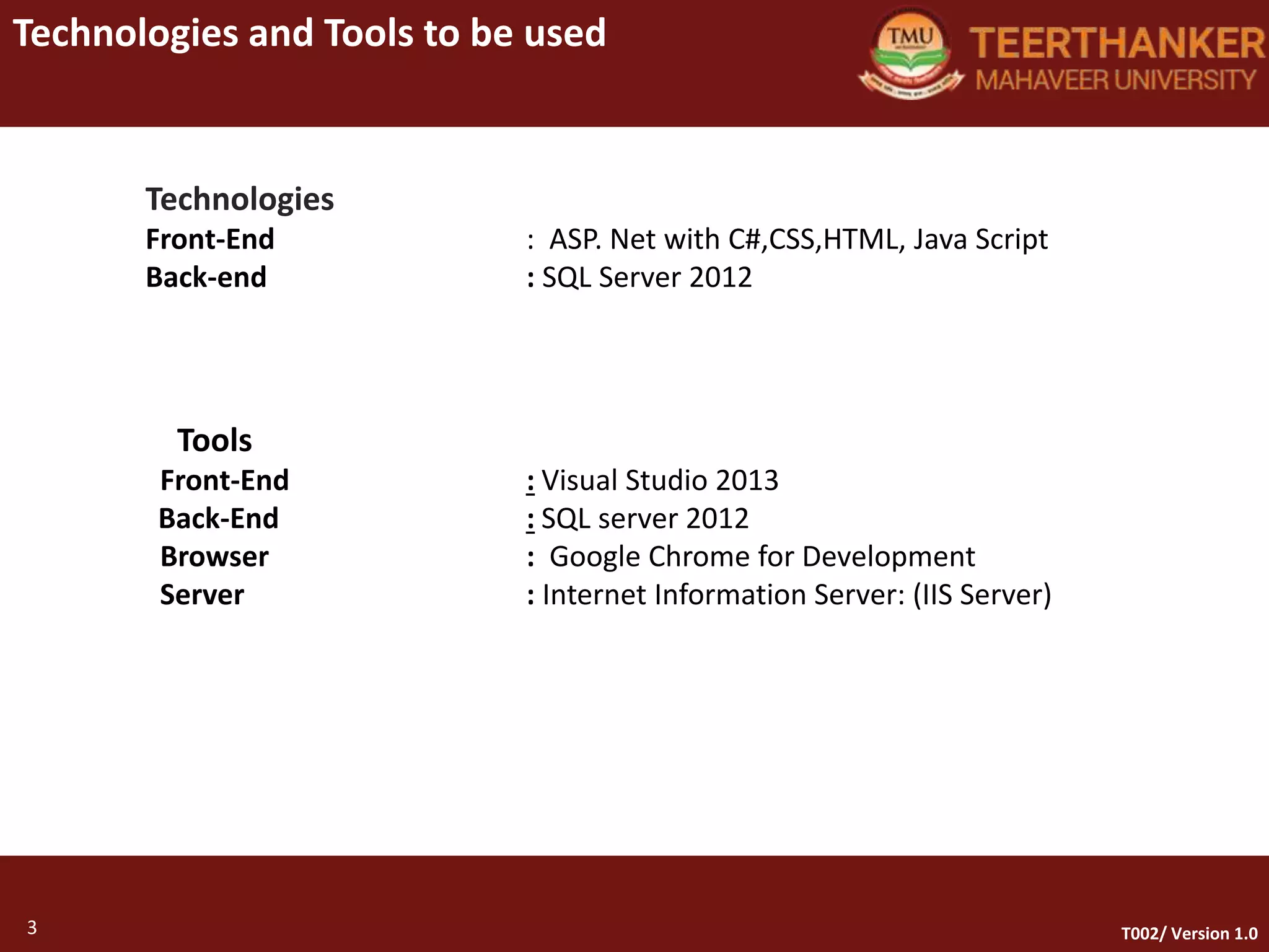 3
Technologies and Tools to be used
3 T002/ Version 1.0
Technologies
Front-End : ASP. Net with C#,CSS,HTML, Java Script
Back-end : SQL Server 2012
Tools
Front-End : Visual Studio 2013
Back-End : SQL server 2012
Browser : Google Chrome for Development
Server : Internet Information Server: (IIS Server)
 
