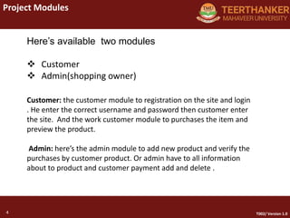 4
Project Modules
4 T002/ Version 1.0
Here’s available two modules
 Customer
 Admin(shopping owner)
Customer: the customer module to registration on the site and login
. He enter the correct username and password then customer enter
the site. And the work customer module to purchases the item and
preview the product.
Admin: here’s the admin module to add new product and verify the
purchases by customer product. Or admin have to all information
about to product and customer payment add and delete .
 