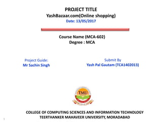 PROJECT TITLE
YashBazaar.com(Online shopping)
Date: 13/05/2017
1
COLLEGE OF COMPUTING SCIENCES AND INFORMATION TECHNOLOGY
TEERTHANKER MAHAVEER UNIVERSITY, MORADABAD
Course Name (MCA-602)
Degree : MCA
Submit By
Yash Pal Gautam (TCA1402013)
Project Guide:
Mr Sachin Singh
 