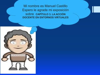 Mi nombre es Manuel Castillo
Espero le agrade mi exposición
sobre CAPÍTULO 3. LA ACCIÓN
DOCENTE EN ENTORNOS VIRTUALES
 