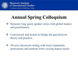 Annual Spring Colloquium
 Semester long guest speaker series with global leaders
and practitioners.
 Coursework and lecture to bridge the gap between
theory and practice.
 Diverse classroom setting with local community
participants and students from varying degree tracks.
 