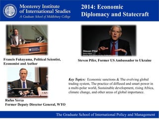 2014: Economic
Diplomacy and Statecraft
The Graduate School of International Policy and Management
Key Topics: Economic sanctions & The evolving global
trading system, The practice of diffused and smart power in
a multi-polar world, Sustainable development, rising Africa,
climate change, and other areas of global importance.
Francis Fukuyama, Political Scientist,
Economist and Author
Steven Pifer, Former US Ambassador to Ukraine
Rufus Yerxa
Former Deputy Director General, WTO
 