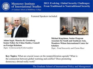 2013: Evolving Global Security Challenges:
From Traditional to Nontraditional Security
The Graduate School of International Policy and Management
Adam Segal, Maurice R. Greenberg
Senior Fellow for China Studies, Council
on Foreign Relations
Topic: Cybersecurity/Cyberwarfare
Michael Kugelman, Senior Program
Associate for South and Southeast Asia,
Woodrow Wilson International Center for
Scholars
Topic: Food Insecurity and Farms Race
Featured Speakers included:
Key Topics: What are crucial issues on the nonproliferation agenda? What is
the connection between global warming and conflict? Does promoting
democracy abroad really work?
 