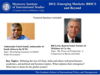 2012: Emerging Markets: BRICS
and Beyond
The Graduate School of International Policy and Management
Ambassador Faizel Ismail, Ambassador of
South Africa to the WTO
Topic: Developing Countries in Global
Trade Governance
Bill Lewis, Retired Senior Partner of
McKinsey & Co. Inc.
Topic: The Power of Productivity: A
Comparison of Russia and India
Featured Speakers included:
Key Topics: Debating the rise of China, India and others with practitioners,
academics, and political and business leaders. What explains their emergence?
What does it mean for the global system?
 