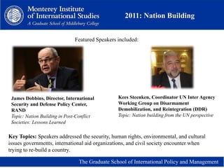 2011: Nation Building
The Graduate School of International Policy and Management
James Dobbins, Director, International
Security and Defense Policy Center,
RAND
Topic: Nation Building in Post-Conflict
Societies: Lessons Learned
Kees Steenken, Coordinator UN Inter Agency
Working Group on Disarmament
Demobilization, and Reintegration (DDR)
Topic: Nation building from the UN perspective
Featured Speakers included:
Key Topics: Speakers addressed the security, human rights, environmental, and cultural
issues governments, international aid organizations, and civil society encounter when
trying to re-build a country.
 