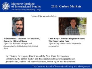 2010: Carbon Markets
The Graduate School of International Policy and Management
Michael Walsh, Executive Vice President,
Research, Chicago Climate
Topic: The Role of Exchanges and
Standardization in Reducing Emissions at
Scale
Chris Kelly, California Program Director,
The Conservation Fund
Topic: Using carbon credits to promote
conservation
Featured Speakers included:
Key Topics: Developing Countries and the Next Clean Development
Mechanism, the carbon market and its contribution to reducing greenhouse
gas emissions, and the link between climate, human rights and development.
 