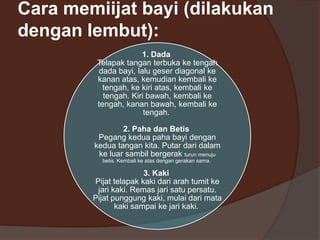 Cara memiijat bayi (dilakukan
dengan lembut):
1. Dada
Telapak tangan terbuka ke tengah
dada bayi, lalu geser diagonal ke
kanan atas, kemudian kembali ke
tengah, ke kiri atas, kembali ke
tengah. Kiri bawah, kembali ke
tengah, kanan bawah, kembali ke
tengah.
2. Paha dan Betis
Pegang kedua paha bayi dengan
kedua tangan kita. Putar dari dalam
ke luar sambil bergerak turun menuju
betis. Kembali ke atas dengan gerakan sama.

3. Kaki
Pijat telapak kaki dari arah tumit ke
jari kaki. Remas jari satu persatu.
Pijat punggung kaki, mulai dari mata
kaki sampai ke jari kaki.

 