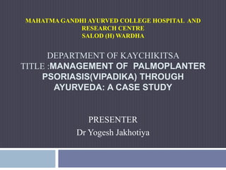 MAHATMA GANDHI AYURVED COLLEGE HOSPITAL AND
RESEARCH CENTRE
SALOD (H) WARDHA
DEPARTMENT OF KAYCHIKITSA
TITLE :MANAGEMENT OF PALMOPLANTER
PSORIASIS(VIPADIKA) THROUGH
AYURVEDA: A CASE STUDY
PRESENTER
Dr Yogesh Jakhotiya
 