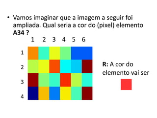 • Vamos imaginar que a imagem a seguir foi
ampliada. Qual seria a cor do (pixel) elemento
A34 ?
1
2
3
4
1 2 3 4 5 6
R: A cor do
elemento vai ser
 
