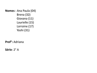 Nomes : Ana Paula (04)
Brena (32)
Giovana (11)
Laurielle (15)
Lorraine (17)
Yoshi (31)
Prof°: Adriana
Série: 2° A
 
