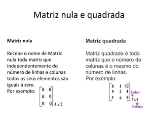 Matriz nula e quadrada
Matriz nula
Recebe o nome de Matriz
nula toda matriz que
independentemente do
número de linhas e colunas
todos os seus elementos são
iguais a zero.
Por exemplo:
Matriz quadrada
Matriz quadrada é toda
matriz que o número de
colunas é o mesmo do
número de linhas.
Por exemplo:
 