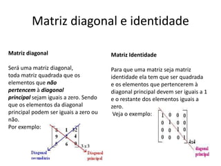 Matriz diagonal e identidade
Matriz diagonal
Será uma matriz diagonal,
toda matriz quadrada que os
elementos que não
pertencem à diagonal
principal sejam iguais a zero. Sendo
que os elementos da diagonal
principal podem ser iguais a zero ou
não.
Por exemplo:
Matriz Identidade
Para que uma matriz seja matriz
identidade ela tem que ser quadrada
e os elementos que pertencerem à
diagonal principal devem ser iguais a 1
e o restante dos elementos iguais a
zero.
Veja o exemplo:
 