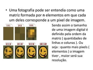 • Uma fotografia pode ser entendia como uma
matriz formada por n elementos em que cada
um deles corresponde a um pixel de imagem.
Sendo assim o tamanho
de uma imagem digital é
definido pela ordem da
matriz ( quantidades de
linhas e colunas ). Ou
seja : quanto mais pixels (
elementos ) a imagem
tiver , maior será sua
resolução.
 
