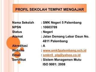 PROFIL SEKOLAH TEMPAT MENGAJAR 
Nama Sekolah : SMK Negeri 5 Palembang 
NPSN : 10603709 
Status : Negeri 
Alamat : Jalan Demang Lebar Daun No. 
4811 Palembang 
Akreditasi : A 
Website : www.smk5palembang.sch.id 
Email : smkn5_plg@yahoo.co.id 
Sertifikat : Sistem Managemen Mutu 
ISO 9001: 2008 
 