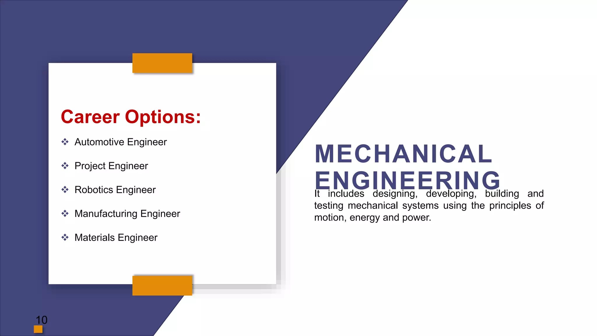MECHANICAL
ENGINEERING
Career Options:
 Automotive Engineer
 Project Engineer
 Robotics Engineer
 Manufacturing Engineer
 Materials Engineer
It includes designing, developing, building and
testing mechanical systems using the principles of
motion, energy and power.
10
 