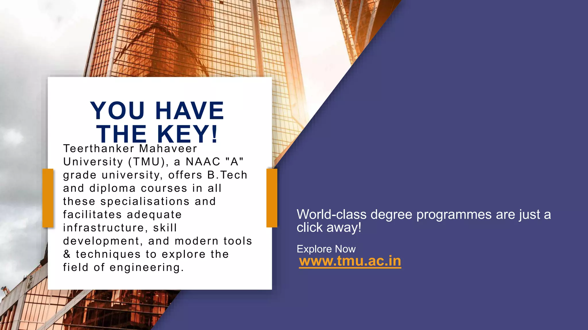 YOU HAVE
THE KEY!
World-class degree programmes are just a
click away!
Explore Now
www.tmu.ac.in
Teerthanker Mahaveer
University (TMU), a NAAC "A"
grade university, offers B.Tech
and diploma courses in all
these specialisations and
facilitates adequate
infrastructure, skill
development, and modern tools
& techniques to explore the
field of engineering.
 