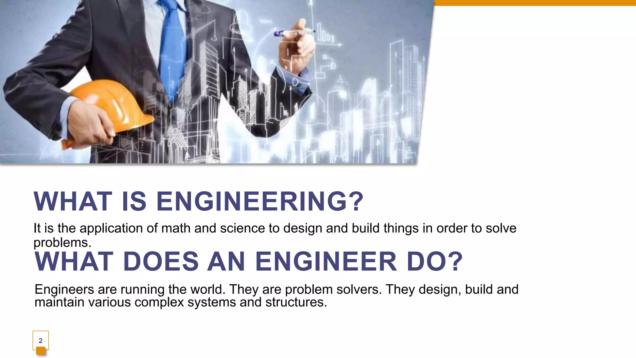 WHAT IS ENGINEERING?
It is the application of math and science to design and build things in order to solve
problems.
2
WHAT DOES AN ENGINEER DO?
Engineers are running the world. They are problem solvers. They design, build and
maintain various complex systems and structures.
 
