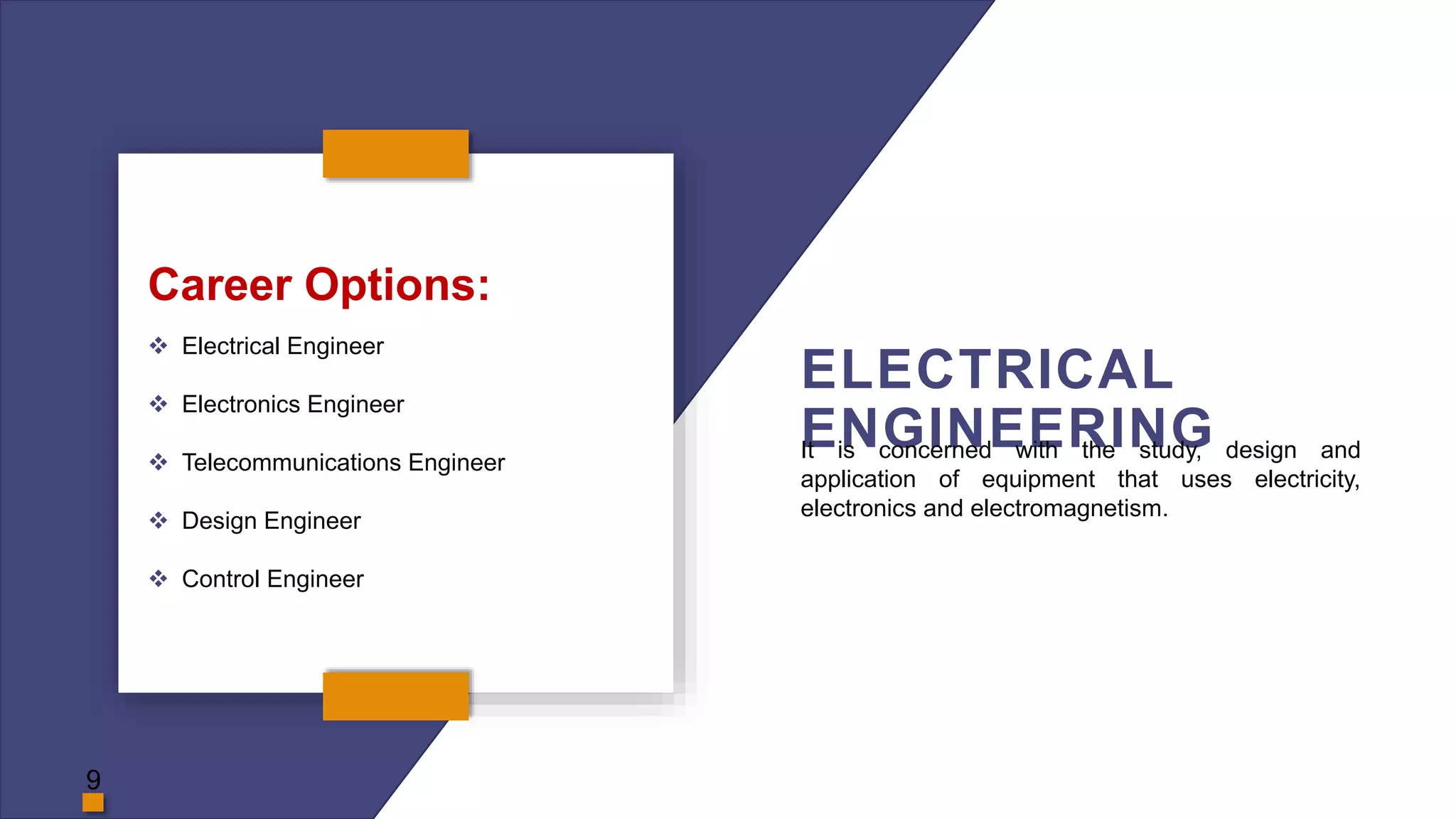 ELECTRICAL
ENGINEERING
Career Options:
 Electrical Engineer
 Electronics Engineer
 Telecommunications Engineer
 Design Engineer
 Control Engineer
It is concerned with the study, design and
application of equipment that uses electricity,
electronics and electromagnetism.
9
 